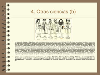 4. Otras ciencias (b)
 La economía clásica: el liberalismo es la doctrina económica que se impone a partir del siglo XVIII. En líneas generales el liberalismo económico
se caracteriza por defender la libertad de mercado. Los dos grandes representantes de la economía liberal son Adam Smith y David Ricardo. La
obra de ambos constituye lo que se ha dado en llamar economía clásica. No obstante hay diferencias sustanciales entre las tesis de estos dos
economistas: Adam Smith defiende un liberalismo radical, el Estado no debe intervenir en absoluto en la economía. La ley de la oferta y la
demanda será la que regule los precios de las mercancías y de los salarios. A más oferta los precios caerán, mientras que más demanda hará
aumentar los precios. La competencia libre será la que restituya continuamente el equilibrio. David Ricardo (1772-1823) que expone sus tesis
fundamentales en Principios de economía política y de tributación, acepta que los precios de las mercancías deben ser determinados por la ley de
la oferta y la demanda, pero no así los salarios. Así, en el caso de los productos agrícolas un rentista que posea mejores tierras y más cercanas a
los mercados, venderá sus productos al mismo precio (fijado por la ley de la oferta y la demanda) que quien posea tierras más pobres y alejadas,
pero no por ello pagará mayores salarios. Eso le permite obtener un beneficio supletorio que no dependerá de su propio trabajo, ni inventiva, ni
capacidad organizadora, sino sólo del tipo de tierras que posea (renta). Por ello Ricardo considera que los beneficios de la renta son antisociales.
 A éstas hay que añadir numerosas aportaciones a la química (Mendeliev, Chevreyl, Dumas, Liebig, Wöhler); a la sociología (Comte,
Durkhein); a la microbiología y la farmacología (Pasteur, Bernard, Koch); a la anatomía comparada y a la paleontología (Cuvier); a la
geología (Lyell); a la geografía (Humboldt); a la historiografía (L. Ranke, B. Niebuhr, T. Mommsen, K. J. Beloch, E. Zeller, J. Burckhardt);
etc.
 