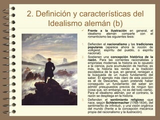 2. Definición y características del
Idealismo alemán (b)
 Frente a la ilustración en general, el
idealismo alemán comparte con el
romanticismo las siguientes tesis:
1. Defienden el nacionalismo y las tradiciones
populares (aparece ahora la noción de
volkgeist, espíritu del pueblo, o espíritu
nacional).
2. Sostienen una concepción histórica de la
razón. Para las corrientes racionalistas y
empiristas modernas la historia es lo opuesto
a la ciencia, pura acumulación de hechos; es
más, la historia les remite a la tradición
escolástica de la que, en general, reniegan a
la búsqueda de un nuevo fundamento del
saber. El ejemplo más claro de esta posición
es el de Descartes, quien pretende haber
conseguido un fundamento del saber sin
admitir presupuestos previos de ningún tipo
(cosa que, sin embargo, no es del todo cierta).
Para el idealismo alemán, por el contrario, la
razón se despliega en la historia.
3. Defienden el sentimiento religioso -que
nace, según SchIeiermacher (1768-1834), del
sentimiento de infinitud-, y una visión orgánica
del mundo (frente a la concepción mecánica
propia del racionalismo y la ilustración).
 