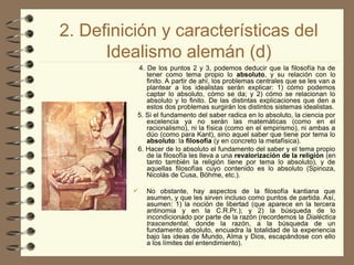 2. Definición y características del
Idealismo alemán (d)
4. De los puntos 2 y 3, podemos deducir que la filosofía ha de
tener como tema propio lo absoluto, y su relación con lo
finito. A partir de ahí, los problemas centrales que se les van a
plantear a los idealistas serán explicar: 1) cómo podemos
captar lo absoluto, cómo se da; y 2) cómo se relacionan lo
absoluto y lo finito. De las distintas explicaciones que den a
estos dos problemas surgirán los distintos sistemas idealistas.
5. Si el fundamento del saber radica en lo absoluto, la ciencia por
excelencia ya no serán las matemáticas (como en el
racionalismo), ni la física (como en el empirismo), ni ambas a
dúo (como para Kant), sino aquel saber que tiene por tema lo
absoluto: la filosofía (y en concreto la metafísica).
6. Hacer de lo absoluto el fundamento del saber y el tema propio
de la filosofía les lleva a una revalorización de la religión (en
tanto también la religión tiene por tema lo absoluto), y de
aquellas filosofías cuyo contenido es lo absoluto (Spinoza,
Nicolás de Cusa, Böhme, etc.).
 No obstante, hay aspectos de la filosofía kantiana que
asumen, y que les sirven incluso como puntos de partida. Así,
asumen: 1) la noción de libertad (que aparece en la tercera
antinomia y en la C.R.Pr.); y 2) la búsqueda de lo
incondicionado por parte de la razón (recordemos la Dialéctica
trascendental, donde la razón, a la búsqueda de un
fundamento absoluto, encuadra la totalidad de la experiencia
bajo las ideas de Mundo, Alma y Dios, escapándose con ello
a los límites del entendimiento).
 