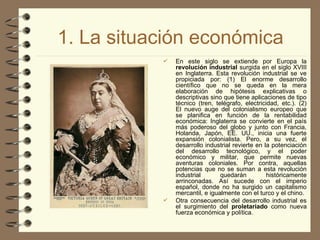 1. La situación económica
 En este siglo se extiende por Europa la
revolución industrial surgida en el siglo XVIII
en Inglaterra. Esta revolución industrial se ve
propiciada por: (1) El enorme desarrollo
científico que no se queda en la mera
elaboración de hipótesis explicativas o
descriptivas sino que tiene aplicaciones de tipo
técnico (tren, telégrafo, electricidad, etc.). (2)
El nuevo auge del colonialismo europeo que
se planifica en función de la rentabilidad
económica: Inglaterra se convierte en el país
más poderoso del globo y junto con Francia,
Holanda, Japón, EE. UU., inicia una fuerte
expansión colonialista. Pero, a su vez, el
desarrollo industrial revierte en la potenciación
del desarrollo tecnológico, y el poder
económico y militar, que permite nuevas
aventuras coloniales. Por contra, aquellas
potencias que no se suman a esta revolución
industrial quedarán históricamente
arrinconadas. Así sucede con el imperio
español, donde no ha surgido un capitalismo
mercantil, e igualmente con el turco y el chino.
 Otra consecuencia del desarrollo industrial es
el surgimiento del proletariado como nueva
fuerza económica y política.
 
