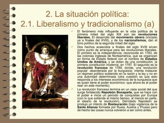 2. La situación política:
2.1. Liberalismo y tradicionalismo (a)
 El fenómeno más influyente en la vida política de la
primera mitad del siglo XIX son las revoluciones
liberales. El desarrollo del movimiento obrero (iniciado
ya a finales del XVIII), y de los nacionalismos, dan el
tono político de la segunda mitad del siglo.
 Dos hechos acaecidos a finales del siglo XVIII sirven
como punto de arranque para las revoluciones liberales.
El primero es la independencia, reconocida en 1783, de
las colonias inglesas de Norteamérica, que se organizan
en forma de Estado federal con el nombre de Estados
Unidos de América, y se dotan de una constitución, la
primera constitución moderna, en 1787. El segundo es la
revolución francesa de 1789, donde, una revolución
popular -abanderada por la burguesía- intenta instaurar
un régimen político sostenido en la razón y la ley y no en
una autoridad determinada (otra cuestión es que esto
responda a los intereses económicos de la burguesía que
es quien tiene el poder económico -que ahora es el poder
real- en este momento).
 La revolución francesa termina en un caos social del que
surge fortalecido Napoleón Bonaparte, que se hace con
el poder e inicia un período de conquistas por Europa
(con lo que extiende al mismo tiempo, al menos en parte,
el ideario de la revolución). Derrotado Napoleón se
produjo un intento de Restauración (bajo vigilancia de la
Santa Alianza formada por Rusia, Austria y Prusia) pero
de hecho las cosas nunca volvieron a ser como antes.
 