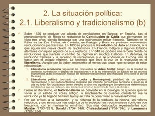 2. La situación política:
2.1. Liberalismo y tradicionalismo (b)
 Sobre 1820 se produce una oleada de revoluciones en Europa: en España, tras el
pronunciamiento de Riego se restablece la Constitución de Cádiz que permanece en
vigor tres años, siendo derogada tras una intervención militar francesa. También en el
Reino de las Dos Sicilias, en Cerdeña, en Portugal y Rusia se producen movimientos
revolucionarios que fracasan. En 1830 se produce la Revolución de Julio en Francia, a la
que siguen una nueva oleada de revoluciones. En Francia, Bélgica y algunos Estados
alemanes consiguen algunos de sus objetivos. En 1848 se produce una tercera oleada de
revoluciones que fuerzan el cambio de régimen en muchos Estados. En definitiva, la
revolución francesa y la sucesión de revoluciones que se producen en Europa, dan al
traste con el antiguo régimen. La ideología que lleva la voz de la revolución es el
liberalismo. Aunque por tal deben entenderse al menos dos cosas -que no dejan de estar
relacionadas-:
1. Liberalismo económico (siguiendo las propuestas de Adam Smith): basado en la libertad de
comercio, contratación y despido de trabajadores y en la no intervención del Estado en los asuntos
económicos. (Esta concepción radical del liberalismo económico será matizada en la obra de David
Ricardo).
2. Liberalismo político (teorizado por Locke y Montesquieu): partidario de un gobierno
representativo y del parlamentarismo censitario (se entiende por sufragio censitario a aquél en el
que no todos los ciudadanos tienen derecho a voto sino aquéllos que cumplen unas determinadas
condiciones -que se reducen, casi siempre, a tener un determinado nivel económico).
 Frente al liberalismo, el tradicionalismo se convierte en la ideología de quienes quieren
volver a un estado de cosas antiguo, o simplemente de quienes consideran que la
revolución ya ha llegado bastante lejos y se trata de poner freno a nuevas reformas.
 Por sus críticas a la ilustración, y su defensa de la tradición, la historia, los valores
religiosos, y una estructura más orgánica de la sociedad, los tradicionalistas confluyen con
frecuencia, con el movimiento romántico. Sus más destacados representantes son:
Maistre (1753-1821), Bonald (1754-1840), Chateaubriand (1768-1848), y Lamennais
(1782-1854).
 