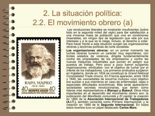 2. La situación política:
2.2. El movimiento obrero (a)
Las revoluciones liberales se mostrarán insuficientes (sobre
todo en la segunda mitad del siglo) para dar satisfacción a
una inmensa masa de población que vive en condiciones
miserables, sin ningún tipo de legislación que vele por sus
intereses y a la que se le niega, incluso, el derecho a votar.
Para hacer frente a esta situación surgen las organizaciones
obreras y doctrinas políticas de corte socialista.
 Las organizaciones obreras: en un primer momento las
luchas obreras tuvieron un carácter muy espontáneo, con
brotes aislados de violencia, dirigida fundamentalmente
contra las propiedades de los empresarios y contra las
nuevas máquinas industriales que ponían en peligro sus
puestos de trabajo. Pero poco a poco fueron surgiendo
organizaciones -sindicatos- con el objetivo de luchar por el
interés de los trabajadores. Los primeros sindicatos surgieron
en Inglaterra, donde en 1834 se constituyó la Grand National
Consolidated Trade Unions. En Francia aparecen, entre 1830
y 1840, las «sociedades de socorros mutuos» cuyo objetivo
era auxiliar a sus miembros en caso de enfermedad, vejez o
especiales dificultades económicas. Más tarde aparecieron
sociedades secretas revolucionarias, que tienen como
líderes más representativos a Blanqui y Babeuf. Otros hitos
importantes en el desarrollo del movimiento obrero son: la
publicación del Manifiesto comunista y El capital; la creación
en 1864 de la Asociación Internacional de Trabajadores
(A.I.T.), también conocida como Primera Internacional; y la
creación en 1889 de la Segunda Internacional. En todos
estos eventos tuvo un papel destacado Carlos Marx.
 