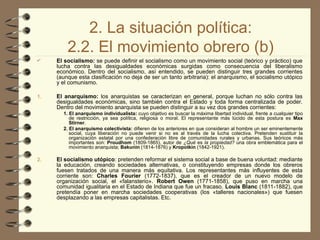 2. La situación política:
2.2. El movimiento obrero (b)
 El socialismo: se puede definir el socialismo como un movimiento social (teórico y práctico) que
lucha contra las desigualdades económicas surgidas como consecuencia del liberalismo
económico. Dentro del socialismo, así entendido, se pueden distinguir tres grandes corrientes
(aunque esta clasificación no deja de ser un tanto arbitraria): el anarquismo, el socialismo utópico
y el comunismo.
1. El anarquismo: los anarquistas se caracterizan en general, porque luchan no sólo contra las
desigualdades económicas, sino también contra el Estado y toda forma centralizada de poder.
Dentro del movimiento anarquista se pueden distinguir a su vez dos grandes corrientes:
1. El anarquismo individualista: cuyo objetivo es buscar la máxima libertad individual, frente a cualquier tipo
de restricción, ya sea política, religiosa o moral. El representante más lúcido de esta postura es Max
Stirner.
2. El anarquismo colectivista: difieren de los anteriores en que consideran al hombre un ser eminentemente
social, cuya liberación no puede venir si no es al través de la lucha colectiva. Pretenden sustituir la
organización estatal por una confederación libre de comunidades rurales y urbanas. Sus teóricos más
importantes son: Proudhom (1809-1865), autor de ¿Qué es la propiedad? una obra emblemática para el
movimiento anarquista; Bakunin (1814-1876) y Kropotkin (1842-1921).
2. El socialismo utópico: pretenden reformar el sistema social a base de buena voluntad: mediante
la educación, creando sociedades alternativas, o constituyendo empresas donde los obreros
fuesen tratados de una manera más equitativa. Los representantes más influyentes de esta
corriente son: Charles Fourier (1772-1837), que es el creador de un nuevo modelo de
organización social, el «falansterio». Robert Owen (1771-1858), que puso en marcha una
comunidad igualitaria en el Estado de Indiana que fue un fracaso. Louis Blanc (1811-1882), que
pretendía poner en marcha sociedades cooperativas (los «talleres nacionales») que fuesen
desplazando a las empresas capitalistas. Etc.
 
