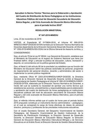 Aprueban la Norma Técnica “Normas para la Elaboración y Aprobación
del Cuadro de Distribución de Horas Pedagógicas en las Instituciones
Educativas Públicas del nivel de Educación Secundaria de Educación
Básica Regular, y del Ciclo Avanzado de Educación Básica Alternativa
para el periodo lectivo 2019”
RESOLUCIÓN MINISTERIAL
N° 647-2018-MINEDU
Lima, 23 de noviembre de 2018
VISTOS, el Expediente Nº 0179604-2018, el Informe Nº 890-2018-
MINEDU/VMGP-DIGEDD-DITEN remitido por la Dirección Técnico Normativa de
Docentes dependiente de la Dirección General de Desarrollo Docente, el Informe
Nº 1208-2018-MINEDU/SG-OGAJ de la Oficina General de Asesoría Jurídica, y;
CONSIDERANDO:
Que, el artículo 79 de la Ley Nº 28044, Ley General de Educación, establece que
el Ministerio de Educación es el órgano de Gobierno Nacional que tiene por
finalidad definir, dirigir y articular la política de educación, cultura, recreación y
deporte, en concordancia con la política general del Estado;
Que, el literal h) del artículo 80 de la precitada Ley establece que es función del
Ministerio de Educación definir las políticas sectoriales de personal, programas
de mejoramiento del personal directivo, docente y administrativo del sector e
implementar la carrera pública magisterial;
Que, mediante Oficio Nº 2203-2018-MINEDU/VMGP-DIGEDD, la Directora
General de la Dirección General de Desarrollo Docente remitió al Despacho
Viceministerial de Gestión Pedagógica el Informe N° 890-2018-MINEDU/VMGP-
DIGEDD-DITEN, elaborado por la Dirección Técnico Normativa de Docentes, a
través del cual se sustenta la necesidad de aprobar una norma técnica que
establezca las acciones, procedimientos y responsabilidades para la elaboración
y aprobación del cuadro de distribución de horas pedagógicas en instituciones
educativas públicas del nivel de educación secundaria de Educación Básica
Regular y del ciclo avanzado de Educación Básica Alternativa, para el período
lectivo 2019;
Que, el referido informe señala que el cuadro de horas para el periodo lectivo
2019 propuesto constituye un instrumento técnico administrativo – pedagógico,
en el cual se consignará la carga de horas efectivas de clases de personal
directivo, jerárquico y profesores de las precitadas instituciones educativas;
Con el visado Secretaría General, del Despacho Viceministerial de Gestión
Pedagógica, del Despacho Viceministerial de Gestión Institucional, de la
Secretaría de Planificación Estratégica, la Dirección General de Desarrollo
Docente, la Dirección General de Educación Básica Regular, la Dirección
General de Educación Básica Alternativa Intercultural Bilingüe y de Servicios
Educativos en el Ámbito Rural, la Dirección General de Gestión Descentralizada,
 