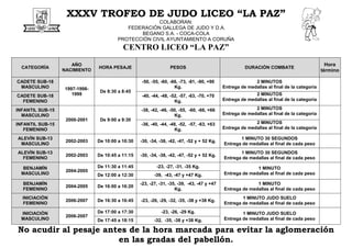 XXXV TROFEO DE JUDO LICEO “LA PAZ”
COLABORAN:
FEDERACIÓN GALLEGA DE JUDO Y D.A.
BEGANO S.A. - COCA-COLA
PROTECCIÓN CIVIL AYUNTAMIENTO A CORUÑA
CENTRO LICEO “LA PAZ”
CATEGORÍA
AÑO
NACIMIENTO
HORA PESAJE PESOS DURACIÓN COMBATE
Hora
término
CADETE SUB-18
MASCULINO 1997-1998-
1999
De 8:30 a 8:45
-50, -55, -60, -66, -73, -81, -90, +90
Kg.
2 MINUTOS
Entrega de medallas al final de la categoría
CADETE SUB-18
FEMENINO
-40, -44, -48, -52, -57, -63, -70, +70
Kg.
2 MINUTOS
Entrega de medallas al final de la categoría
INFANTIL SUB-15
MASCULINO
2000-2001 De 9:00 a 9:30
-38, -42, -46, -50, -55, -60, -66, +66
Kg.
2 MINUTOS
Entrega de medallas al final de la categoría
INFANTIL SUB-15
FEMENINO
-36, -40, -44, -48, -52, -57, -63, +63
Kg.
2 MINUTOS
Entrega de medallas al final de la categoría
ALEVÍN SUB-13
MASCULINO
2002-2003 De 10:00 a 10:30 -30, -34, -38, -42, -47, -52 y + 52 Kg.
1 MINUTO 30 SEGUNDOS
Entrega de medallas al final de cada peso
ALEVÍN SUB-13
FEMENINO
2002-2003 De 10:45 a 11:15 -30, -34, -38, -42, -47, -52 y + 52 Kg.
1 MINUTO 30 SEGUNDOS
Entrega de medallas al final de cada peso
BENJAMÍN
MASCULINO
2004-2005
De 11:30 a 11:45 -23, -27, -31, -35 Kg. 1 MINUTO
Entrega de medallas al final de cada pesoDe 12:00 a 12:30 -39, -43, -47 y +47 Kg.
BENJAMÍN
FEMENINO
2004-2005 De 16:00 a 16:20
-23, -27, -31, -35, -39, -43, -47 y +47
Kg.
1 MINUTO
Entrega de medallas al final de cada peso
INICIACIÓN
FEMENINO
2006-2007 De 16:30 a 16:45 -23, -26, -29, -32, -35, -38 y +38 Kg.
1 MINUTO JUDO SUELO
Entrega de medallas al final de cada peso
INICIACIÓN
MASCULINO
2006-2007
De 17:00 a 17:30 -23, -26, -29 Kg. 1 MINUTO JUDO SUELO
Entrega de medallas al final de cada pesoDe 17:45 a 18:15 -32, -35, -38 y +38 Kg.
No acudir al pesaje antes de la hora marcada para evitar la aglomeración
en las gradas del pabellón.
 