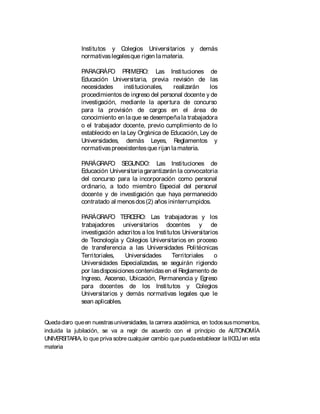 Institutos y Colegios Universitarios y demás
normativaslegalesque rigen lamateria.
PARAGRÁFO PRIMERO: Las Instituciones de
Educación Universitaria, previa revisión de las
necesidades institucionales, realizarán los
procedimientos de ingreso del personal docente y de
investigación, mediante la apertura de concurso
para la provisión de cargos en el área de
conocimiento en laque se desempeñala trabajadora
o el trabajador docente, previo cumplimiento de lo
establecido en la Ley Orgánica de Educación, Ley de
Universidades, demás Leyes, Reglamentos y
normativaspreexistentesque rijan lamateria.
PARÁGRAFO SEGUNDO: Las Instituciones de
Educación Universitariagarantizarán la convocatoria
del concurso para la incorporación como personal
ordinario, a todo miembro Especial del personal
docente y de investigación que haya permanecido
contratado al menosdos(2) años ininterrumpidos.
PARÁGRAFO TERCERO: Las trabajadoras y los
trabajadores universitarios docentes y de
investigación adscritos a los Institutos Universitarios
de Tecnología y Colegios Universitarios en proceso
de transferencia a las Universidades Politécnicas
Territoriales, Universidades Territoriales o
Universidades Especializadas, se seguirán rigiendo
por lasdisposicionescontenidasen el Reglamento de
Ingreso, Ascenso, Ubicación, Permanencia y Egreso
para docentes de los Institutos y Colegios
Universitarios y demás normativas legales que le
sean aplicables.
Quedaclaro queen nuestrasuniversidades, la carrera académica, en todossusmomentos,
incluida la jubilación, se va a regir de acuerdo con el principio de AUTONOMÍA
UNIVERSITARIA, lo que priva sobre cualquier cambio que puedaestablecer la IICCUen esta
materia
 