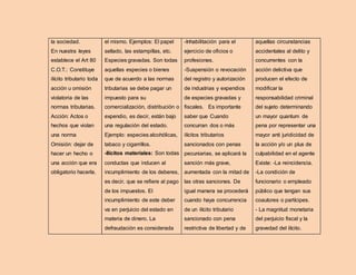 la sociedad.
En nuestra leyes
establece el Art 80
C.O.T.: Constituye
ilícito tributario toda
acción u omisión
violatoria de las
normas tributarias.
Acción: Actos o
hechos que violan
una norma
Omisión: dejar de
hacer un hecho o
una acción que era
obligatorio hacerla.
el mismo. Ejemplos: El papel
sellado, las estampillas, etc.
Especies gravadas. Son todas
aquellas especies o bienes
que de acuerdo a las normas
tributarias se debe pagar un
impuesto para su
comercialización, distribución o
expendio, es decir, están bajo
una regulación del estado.
Ejemplo: especies alcohólicas,
tabaco y cigarrillos.
-Ilícitos materiales: Son todas
conductas que inducen al
incumplimiento de los deberes,
es decir, que se refiere al pago
de los impuestos. El
incumplimiento de este deber
va en perjuicio del estado en
materia de dinero. La
defraudación es considerada
-Inhabilitación para el
ejercicio de oficios o
profesiones.
-Suspensión o revocación
del registro y autorización
de industrias y expendios
de especies gravadas y
fiscales. Es importante
saber que Cuando
concurran dos o más
ilícitos tributarios
sancionados con penas
pecuniarias, se aplicará la
sanción más grave,
aumentada con la mitad de
las otras sanciones. De
igual manera se procederá
cuando haya concurrencia
de un ilícito tributario
sancionado con pena
restrictiva de libertad y de
aquellas circunstancias
accidentales al delito y
concurrentes con la
acción delictiva que
producen el efecto de
modificar la
responsabilidad criminal
del sujeto determinando
un mayor quantum de
pena por representar una
mayor anti juridicidad de
la acción y/o un plus de
culpabilidad en el agente
Existe: -La reincidencia.
-La condición de
funcionario o empleado
público que tengan sus
coautores o partícipes.
- La magnitud monetaria
del perjuicio fiscal y la
gravedad del ilícito.
 