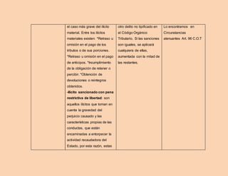 el caso más grave del ilícito
material. Entre los ilícitos
materiales existen: *Retraso u
omisión en el pago de los
tributos o de sus porciones.
*Retraso u omisión en el pago
de anticipos. *Incumplimiento
de la obligación de retener o
percibir. *Obtención de
devoluciones o reintegros
obtenidos.
-Ilícito sancionado con pena
restrictiva de libertad: son
aquellos ilícitos que toman en
cuenta la gravedad del
perjuicio causado y las
características propias de las
conductas, que están
encaminadas a entorpecer la
actividad recaudadora del
Estado, por esta razón, estas
otro delito no tipificado en
el Código Orgánico
Tributario. Si las sanciones
son iguales, se aplicará
cualquiera de ellas,
aumentada con la mitad de
las restantes.
Lo encontramos en
Circunstancias
atenuantes Art. 96 C.O.T
 