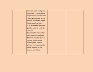 conductas están castigadas
con prisión. La defraudación
es penada con cárcel cuando:
* Se pruebe o resulte de los
mismos documentos que ha
habido engaño al fisco.
*Que el impuesto dejado de
percibir, ascienda a más de
2000 U.T.
Los incumplimientos se han
mencionado son bastantes
frecuente en países como el
nuestro, donde muchos
contribuyentes piensan
primero en el negocio y sólo
mucho después en sus
deberes con el fisco.
 