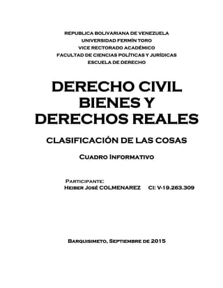 REPUBLICA BOLIVARIANA DE VENEZUELA
UNIVERSIDAD FERMÍN TORO
VICE RECTORADO ACADÉMICO
FACULTAD DE CIENCIAS POLÍTICAS Y JURÍDICAS
ESCUELA DE DERECHO
DERECHO CIVIL
BIENES Y
DERECHOS REALES
CLASIFICACIÓN DE LAS COSAS
Cuadro Informativo
Participante:
Heiber José COLMENAREZ CI: V-19.263.309
Barquisimeto, Septiembre de 2015
 
