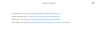 Referencias bibliográficas
La sociedad de masas - sitio web - https://www.seguridadpublica.es/2009/10/la-sociedad-de-masas/.
Conceptos sociológicos básicos – sitio web - http://www.univsantana.com/sociologia/apuntes.htm.
Definición ABC – sitio web - http://www.definicionabc.com/social/relaciones-interpersonales.php.
Teorias conflietni – sitio web - http://www.aloj.us.es/criminoticias/archivos/apuntes/soc_crim/t4sociologiacriminal.pdf.
02
 