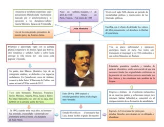 Juan Montalvo
Nace en Ambato, Ecuador, 13 de
abril de 1832 – Muere en
París, Francia, 17 de enero de 1889
Uno de los más grandes pensadores de
nuestro país y de América latina.
-Ensayista y novelista ecuatoriano cuyo
pensamiento liberal estaba fuertemente
marcado por el anticlericalismo y la
oposición a los dictadores Gabriel
García Moreno e Ignacio de Veintenilla
Polémico y apasionado logro con su acerada
pluma avergonzar a los tiranos. Igual que Bolívar,
otro romántico y soñador, lucho y sufrió hasta
entregar la vida misma por una causa justa
popular y fecunda .
Estudiaba gramática española y tratados de
carácter idiomático, estaba convencido de que era
necesario fundar las originalidades estilísticas en
la posesión de una forma correcta autorizada por
los clásicos y los estudiosos más notables de la
lengua.
Vivió en el siglo XIX, durante un periodo de
inestabilidad política y restricciones de las
libertades públicas.
En 1843, cuando tenía once años, su hermano
fue arrestado, encarcelado y desterrado por
enfrentarse política-mente a la dictadura
de Juan Flores.
Su padre, don Marcos Montalvo, hijo de un
inmigrante andaluz, se dedicaba a los negocios
ambulantes. En Quinchicoto, cerca de Ambato,
conoció a doña Isabel Villacreses de Fiallos, con
quien se casó el 20 de enero de 1811.
Escribía con el objeto de defender los valores
del libre pensamiento y el derecho a la libertad
de conciencia.
Tras su grave enfermedad y operación
quirúrgica muere en parís. Sus restos son
trasladados a Guayaquil y en 1932 conducidos a
aun sobrio Mausoleo en Ambato. .
Tuvo siete hermanos: Francisco, Francisco
Javier, Mariano, Alegría, Rosa, Juana e Isabel.
Su niñez transcurrió no sólo en su casa, sino
también en la cercana quinta de Ficoa
Estudió filosofía en el seminario San
Luis, donde recibió el grado de maestro
Ingresó a la Universidad de Quito para
estudiar Derecho, pero después se vio obligado a
abandonar
Entre 1846 y 1848 empezó a
estudiar gramática latina en el colegio
San Fernando.
Regreso a Ambato, en el ambiente melancólico
de su casa (sus padres y su hermano mayor para
entonces habían fallecido) se concentró en el
enriquecimiento de su formación de autodidacta.
 