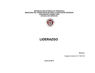 REPÚBLICA BOLIVARIANA DE VENEZUELA
MINISTERIO DEL PODER POPULAR PARA LA EDUCACIÓN SUPERIOR
UNIVERSIDAD FERMÍN TORO
ESCUELA DE DERECHO
LIDERAZGO
Alumno:
Edgardo Cordero C.I 7.587.972
Junio de 2017.
 