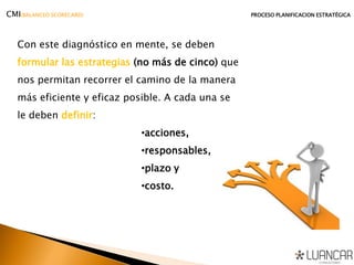 Con este diagnóstico en mente, se deben
formular las estrategias (no más de cinco) que
nos permitan recorrer el camino de la manera
más eficiente y eficaz posible. A cada una se
le deben definir:
•acciones,
•responsables,
•plazo y
•costo.
CMI(BALANCED SCORECARD) PROCESO PLANIFICACION ESTRATÉGICA
 