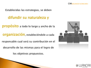 Establecidas las estrategias, se deben
difundir su naturaleza y
propósito a todo lo largo y ancho de la
organización, estableciéndole a cada
responsable cual será su contribución en el
desarrollo de las mismas para el logro de
los objetivos propuestos.
CMI(BALANCED SCORECARD)
 