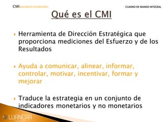  Herramienta de Dirección Estratégica que
proporciona mediciones del Esfuerzo y de los
Resultados
 Ayuda a comunicar, alinear, informar,
controlar, motivar, incentivar, formar y
mejorar
 Traduce la estrategia en un conjunto de
indicadores monetarios y no monetarios
CMI(BALANCED SCORECARD) CUADRO DE MANDO INTEGRAL
 
