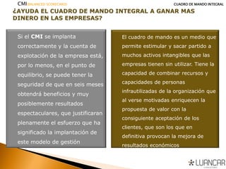Si el CMI se implanta
correctamente y la cuenta de
explotación de la empresa está,
por lo menos, en el punto de
equilibrio, se puede tener la
seguridad de que en seis meses
obtendrá beneficios y muy
posiblemente resultados
espectaculares, que justificaran
plenamente el esfuerzo que ha
significado la implantación de
este modelo de gestión
El cuadro de mando es un medio que
permite estimular y sacar partido a
muchos activos intangibles que las
empresas tienen sin utilizar. Tiene la
capacidad de combinar recursos y
capacidades de personas
infrautilizadas de la organización que
al verse motivadas enriquecen la
propuesta de valor con la
consiguiente aceptación de los
clientes, que son los que en
definitiva provocan la mejora de
resultados económicos
CMI(BALANCED SCORECARD) CUADRO DE MANDO INTEGRAL
 