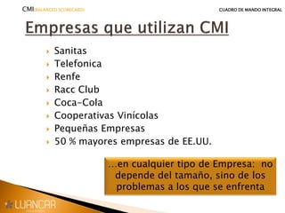  Sanitas
 Telefonica
 Renfe
 Racc Club
 Coca-Cola
 Cooperativas Vinícolas
 Pequeñas Empresas
 50 % mayores empresas de EE.UU.
…en cualquier tipo de Empresa: no
depende del tamaño, sino de los
problemas a los que se enfrenta
CMI(BALANCED SCORECARD) CUADRO DE MANDO INTEGRAL
 