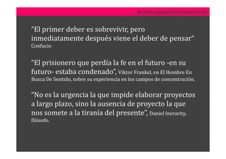 www.apunteasesores.es

“El primer deber es sobrevivir, pero
inmediatamente después viene el deber de pensar“
Confucio


“El prisionero que perdía la fe en el futuro -en su
futuro- estaba condenado”, Viktor Frankel, en El Hombre En
Busca De Sentido, sobre su experiencia en los campos de concentración.


“No es la urgencia la que impide elaborar proyectos
a largo plazo, sino la ausencia de proyecto la que
nos somete a la tiranía del presente”, Daniel Inerarity,
filósofo.
 