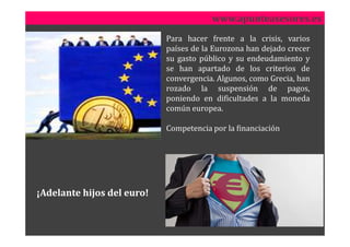 www.apunteasesores.es
                            Para hacer frente a la crisis, varios
                            países de la Eurozona han dejado crecer
                            su gasto público y su endeudamiento y
                            se han apartado de los criterios de
                            convergencia. Algunos, como Grecia, han
                            rozado la suspensión de pagos,
                            poniendo en dificultades a la moneda
                            común europea.

                            Competencia por la financiación




¡Adelante hijos del euro!
 