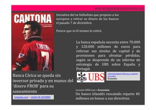 www.apunteasesores.es
                                  Iniciativa del ex futbolista que propuso a los
                                  europeos a retirar su dinero de los bancos
                                  el pasado 7 de diciembre.

                                  Parece que ni él mismo lo retiró.


                                                La banca española necesita entre 70.000
                                                y 120.000 millones de euros para
                                                reforzar sus niveles de capital y de
                                                provisiones para afrontar pérdidas,
                                                según se desprende de un informe de
                                                estrategia de UBS sobre España y
                                                Portugal.
                                                                        Libertad Digital: Noticias y opinión
Banca Cívica se queda sin                                               en la Red
                                                                        Economía
inversor privado y en manos del
'dinero FROB' para su
                                                Levante-EMV.com » Economía
saneamiento
                                                Un banco irlandés rescatado reparte 40
Cotizalia.com > CAJAS DE AHORRO
                                                millones en bonus a sus directivos
 