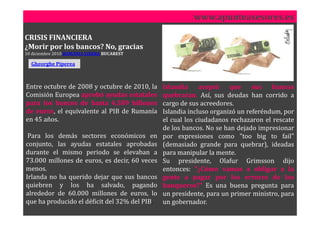 www.apunteasesores.es

CRISIS FINANCIERA
¿Morir por los bancos? No, gracias
10 diciembre 2010 ROMÂNIA LIBERA BUCAREST

  Gheorghe Piperea



Entre octubre de 2008 y octubre de 2010, la    Islandia aceptó que            sus   bancos
Comisión Europea aprobó ayudas estatales       quebraran. Así, sus deudas han corrido a
para los bancos de hasta 4,589 billones        cargo de sus acreedores.
de euros, el equivalente al PIB de Rumanía     Islandia incluso organizó un referéndum, por
en 45 años.                                    el cual los ciudadanos rechazaron el rescate
                                               de los bancos. No se han dejado impresionar
 Para los demás sectores económicos en         por expresiones como "too big to fail"
conjunto, las ayudas estatales aprobadas       (demasiado grande para quebrar), ideadas
durante el mismo periodo se elevaban a         para manipular la mente.
73.000 millones de euros, es decir, 60 veces   Su presidente, Olafur Grimsson dijo
menos.                                         entonces: "¿Cómo vamos a obligar a la
Irlanda no ha querido dejar que sus bancos     gente a pagar por los errores de los
quiebren y los ha salvado, pagando             banqueros?" Es una buena pregunta para
alrededor de 60.000 millones de euros, lo      un presidente, para un primer ministro, para
que ha producido el déficit del 32% del PIB.   un gobernador.
 