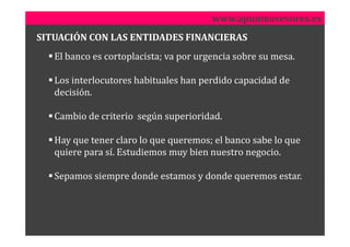 www.apunteasesores.es
SITUACIÓN CON LAS ENTIDADES FINANCIERAS
   El banco es cortoplacista; va por urgencia sobre su mesa.

   Los interlocutores habituales han perdido capacidad de
   decisión.

   Cambio de criterio según superioridad.

   Hay que tener claro lo que queremos; el banco sabe lo que
   quiere para sí. Estudiemos muy bien nuestro negocio.

   Sepamos siempre donde estamos y donde queremos estar.
 