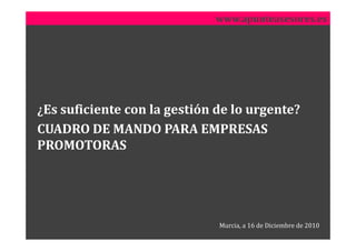 www.apunteasesores.es




¿Es suficiente con la gestión de lo urgente?
CUADRO DE MANDO PARA EMPRESAS
PROMOTORAS




                              Murcia, a 16 de Diciembre de 2010
 