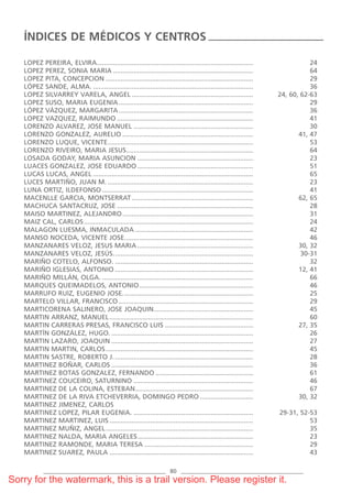 LOPEZ PEREIRA, ELVIRA..................................................................................... 24
LOPEZ PEREZ, SONIA MARIA ............................................................................ 64
LOPEZ PITA, CONCEPCION ................................................................................ 29
LÓPEZ SANDE, ALMA. ....................................................................................... 36
LOPEZ SILVARREY VARELA, ANGEL .................................................................. 24, 60, 62-63
LOPEZ SUSO, MARIA EUGENIA......................................................................... 29
LÓPEZ VÁZQUEZ, MARGARITA......................................................................... 36
LOPEZ VAZQUEZ, RAIMUNDO .......................................................................... 41
LORENZO ALVAREZ, JOSE MANUEL ................................................................. 30
LORENZO GONZALEZ, AURELIO ....................................................................... 41, 47
LORENZO LUQUE, VICENTE............................................................................... 53
LORENZO RIVEIRO, MARIA JESUS..................................................................... 64
LOSADA GODAY, MARIA ASUNCION ............................................................... 23
LUACES GONZALEZ, JOSE EDUARDO............................................................... 51
LUCAS LUCAS, ANGEL ....................................................................................... 65
LUCES MARTIÑO, JUAN M. ............................................................................... 23
LUNA ORTIZ, ILDEFONSO .................................................................................. 41
MACENLLE GARCIA, MONTSERRAT.................................................................. 62, 65
MACHUCA SANTACRUZ, JOSE .......................................................................... 28
MAISO MARTINEZ, ALEJANDRO....................................................................... 31
MAIZ CAL, CARLOS............................................................................................ 24
MALAGON LUESMA, INMACULADA ................................................................ 42
MANSO NOCEDA, VICENTE JOSE...................................................................... 46
MANZANARES VELOZ, JESUS MARIA............................................................... 30, 32
MANZANARES VELOZ, JESÚS............................................................................ 30-31
MARIÑO COTELO, ALFONSO. ........................................................................... 32
MARIÑO IGLESIAS, ANTONIO ........................................................................... 12, 41
MARIÑO MILLÁN, OLGA. .................................................................................. 66
MARQUES QUEIMADELOS, ANTONIO.............................................................. 46
MARRUFO RUIZ, EUGENIO JOSE....................................................................... 25
MARTELO VILLAR, FRANCISCO ......................................................................... 29
MARTICORENA SALINERO, JOSE JOAQUIN...................................................... 45
MARTIN ARRANZ, MANUEL.............................................................................. 60
MARTIN CARRERAS PRESAS, FRANCISCO LUIS ................................................ 27, 35
MARTÍN GONZÁLEZ, HUGO. ............................................................................. 26
MARTIN LAZARO, JOAQUIN ............................................................................. 27
MARTIN MARTIN, CARLOS................................................................................ 45
MARTIN SASTRE, ROBERTO J. ........................................................................... 28
MARTINEZ BOÑAR, CARLOS ............................................................................. 36
MARTINEZ BOTAS GONZALEZ, FERNANDO ..................................................... 61
MARTINEZ COUCEIRO, SATURNINO ................................................................. 46
MARTINEZ DE LA COLINA, ESTEBAN................................................................ 67
MARTINEZ DE LA RIVA ETCHEVERRIA, DOMINGO PEDRO ............................. 30, 32
MARTINEZ JIMENEZ, CARLOS
MARTINEZ LOPEZ, PILAR EUGENIA. ................................................................. 29-31, 52-53
MARTINEZ MARTINEZ, LUIS .............................................................................. 53
MARTINEZ MUÑIZ, ANGEL................................................................................ 35
MARTINEZ NALDA, MARIA ANGELES............................................................... 23
MARTINEZ RAMONDE, MARIA TERESA ........................................................... 29
MARTINEZ SUAREZ, PAULA .............................................................................. 43
ÍNDICES DE MÉDICOS Y CENTROS
80
069-086 Ind.qxp 1/1/70 07:03 Página 80
Sorry for the watermark, this is a trail version. Please register it.
 