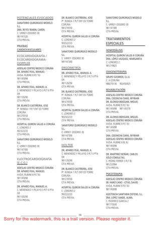 36
POTENCIALES EVOCADOS
SANATORIO QUIRÚRGICO MODELO
S.L.
DRA. REYES MARIN, CAREN.
C. VIRREY OSSORIO 30
981147320
CITA PREVIA.
PRUEBAS
CARDIOVASCULARES
ECOCARDIOGRAFÍA /
ECOCARDIOGRAMA-
DOPPLER
ADESLAS CENTRO MEDICO CORUÑA
DR. APARICI FEAL, MANUEL
AVDA. RUBINE 8 PLT BJ
981145098
CITA PREVIA.
DR. APARICI FEAL, MANUEL A.
C. MENENDEZ Y PELAYO 3 PLT 6 PTA
DR
981120290
CITA PREVIA.
DR. BLANCO CASTIÑEIRA, JOSE
Pº. RONDA 1 PLT ENT ED TORRE
CORUÑA
981270550
CITA PREVIA.
HOSPITAL QUIRON SALUD A CORUÑA
C. LONDRES 2
902322233
CITA PREVIA.
SANATORIO QUIRÚRGICO MODELO
S.L.
C. VIRREY OSSORIO 30
981147300
CITA PREVIA.
ELECTROCARDIOGRAFÍA
(E.C.G.)
ADESLAS CENTRO MEDICO CORUÑA
DR. APARICI FEAL, MANUEL
AVDA. RUBINE 8 PLT BJ
981145098
CITA PREVIA.
DR. APARICI FEAL, MANUEL A.
C. MENENDEZ Y PELAYO 3 PLT 6 PTA
DR
981120290
CITA PREVIA.
DR. BLANCO CASTIÑEIRA, JOSE
Pº. RONDA 1 PLT ENT ED TORRE
CORUÑA
981270550
CITA PREVIA.
HOSPITAL QUIRON SALUD A CORUÑA
C. LONDRES 2
902322233
CITA PREVIA.
SANATORIO QUIRÚRGICO MODELO
S.L.
C. VIRREY OSSORIO 30
981147300
ERGOMETRÍA
DR. APARICI FEAL, MANUEL A.
C. MENENDEZ Y PELAYO 3 PLT 6 PTA
DR
981120290
CITA PREVIA.
DR. BLANCO CASTIÑEIRA, JOSE
Pº. RONDA 1 PLT ENT ED TORRE
CORUÑA
981270550
CITA PREVIA.
HOSPITAL QUIRON SALUD A CORUÑA
C. LONDRES 2
902322233
CITA PREVIA.
SANATORIO QUIRÚRGICO MODELO
S.L.
C. VIRREY OSSORIO 30
981147300
CITA PREVIA.
HOLTER
DR. APARICI FEAL, MANUEL A.
C. MENENDEZ Y PELAYO 3 PLT 6 PTA
DR
981120290
CITA PREVIA.
DR. BLANCO CASTIÑEIRA, JOSE
Pº. RONDA 1 PLT ENT ED TORRE
CORUÑA
981270550
CITA PREVIA.
HOSPITAL QUIRON SALUD A CORUÑA
C. LONDRES 2
902322233
CITA PREVIA.
SANATORIO QUIRÚRGICO MODELO
S.L.
C. VIRREY OSSORIO 30
981147300
CITA PREVIA.
TRATAMIENTOS
ESPECIALES
HEMODIÁLISIS
HOSPITAL QUIRON SALUD A CORUÑA
DRA. LÓPEZ VÁZQUEZ, MARGARITA
C. LONDRES 2
981219825
OXIGENOTERAPIA
GRUPO GASMEDI, S.L.U.
C. A CORUÑA
988270136 902450425
REHABILITACIÓN
ADESLAS CENTRO MEDICO CORUÑA
DRA. CIDONCHA DANS, MYRIAM
DR. ALONSO BIDEGAIN, MIGUEL
AVDA. RUBINE 8 PLT BJ
981145098 981145379
CITA PREVIA.
DR. ALONSO BIDEGAIN, MIGUEL
ADESLAS CENTRO MEDICO CORUÑA
AVDA. RUBINE 8 PLT BJ
981145098
CITA PREVIA.
DRA. CIDONCHA DANS, MYRIAM
ADESLAS CENTRO MEDICO CORUÑA
AVDA. RUBINE 8 BL BJ
981145098
CITA PREVIA.
DR. MARTINEZ BOÑAR, CARLOS
SÓLO CONSULTAS.
C. PEDRO FERRER 3 PLT BJ
981223984
CITA PREVIA.
PSICOTERAPIA
ADESLAS CENTRO MEDICO CORUÑA
SR. HARO CANO - CITAS, DAVID
AVDA. RUBINE 8 PLT BJ
981145098
ASISTENCIA SANITARIA SISTENS, S.L.
SRA. LÓPEZ SANDE, ALMA.
C. FEDERICO GARCIA 2
981175030
CITA PREVIA.
CORUNA PRIVADO 18.qxp 1/1/70 06:43 Página 36
Sorry for the watermark, this is a trail version. Please register it.
 