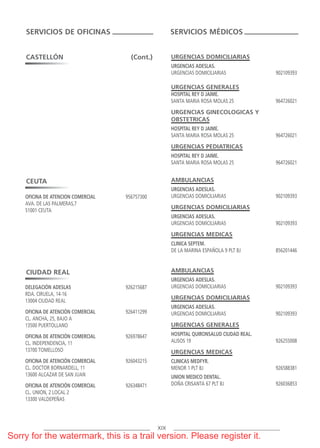 URGENCIAS DOMICILIARIAS
URGENCIAS ADESLAS.
URGENCIAS DOMICILIARIAS 902109393
URGENCIAS GENERALES
HOSPITAL REY D JAIME.
SANTA MARIA ROSA MOLAS 25 964726021
URGENCIAS GINECOLOGICAS Y
OBSTETRICAS
HOSPITAL REY D JAIME.
SANTA MARIA ROSA MOLAS 25 964726021
URGENCIAS PEDIATRICAS
HOSPITAL REY D JAIME.
SANTA MARIA ROSA MOLAS 25 964726021
AMBULANCIAS
URGENCIAS ADESLAS.
URGENCIAS DOMICILIARIAS 902109393
URGENCIAS DOMICILIARIAS
URGENCIAS ADESLAS.
URGENCIAS DOMICILIARIAS 902109393
URGENCIAS MEDICAS
CLINICA SEPTEM.
DE LA MARINA ESPAÑOLA 9 PLT BJ 856201446
AMBULANCIAS
URGENCIAS ADESLAS.
URGENCIAS DOMICILIARIAS 902109393
URGENCIAS DOMICILIARIAS
URGENCIAS ADESLAS.
URGENCIAS DOMICILIARIAS 902109393
URGENCIAS GENERALES
HOSPITAL QUIRONSALUD CIUDAD REAL.
ALISOS 19 926255008
URGENCIAS MEDICAS
CLINICAS MEDFYR.
MENOR 1 PLT BJ 926588381
UNION MEDICO DENTAL.
DOÑA CRISANTA 67 PLT BJ 926036853
SERVICIOS DE OFICINAS SERVICIOS MÉDICOS
XIX
CASTELLÓN (Cont.)
CEUTA
OFICINA DE ATENCION COMERCIAL 956757300
AVA. DE LAS PALMERAS,7
51001 CEUTA
DELEGACIÓN ADESLAS 926215687
RDA. CIRUELA, 14-16
13004 CIUDAD REAL
OFICINA DE ATENCIÓN COMERCIAL 926411299
CL. ANCHA, 25, BAJO A
13500 PUERTOLLANO
OFICINA DE ATENCIÓN COMERCIAL 926978647
CL. INDEPENDENCIA, 11
13700 TOMELLOSO
OFICINA DE ATENCIÓN COMERCIAL 926043215
CL. DOCTOR BORNARDELL, 11
13600 ALCAZAR DE SAN JUAN
OFICINA DE ATENCIÓN COMERCIAL 926348471
CL. UNION, 2 LOCAL 2
13300 VALDEPEÑAS
CIUDAD REAL
ASISTENCIA NAC PRIV 2018.qxp 1/1/70 02:04 Página XIX
Sorry for the watermark, this is a trail version. Please register it.
 