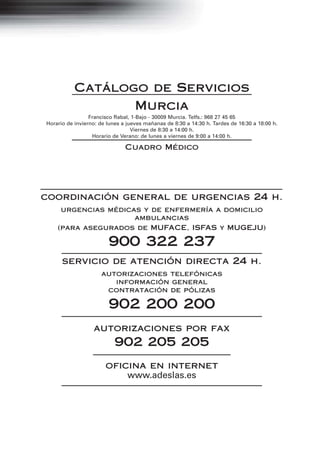 Catálogo de Servicios
                  Murcia
                 Francisco Rabal, 1-Bajo - 30009 Murcia. Telfs.: 968 27 45 65
Horario de invierno: de lunes a jueves mañanas de 8:30 a 14:30 h. Tardes de 16:30 a 18:00 h.
                                  Viernes de 8:30 a 14:00 h.
                  Horario de Verano: de lunes a viernes de 9:00 a 14:00 h.

                               Cuadro Médico




coordinación general de urgencias 24 h.
     urgencias médicas y de enfermería a domicilio
                     ambulancias
    (para asegurados de MUFACE, ISFAS y MUGEJU)

                        900 322 237
      servicio de atención directa 24 h.
                     autorizaciones telefónicas
                        información general
                      contratación de pólizas

                        902 200 200
                  autorizaciones por fax
                           902 205 205
                       oficina en internet
                           www.adeslas.es




                                             1
 