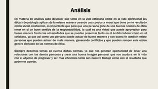 Análisis
En materia de análisis cabe destacar que tanto en la vida cotidiana como en la vida profesional las
ética y deontología aplican de la misma manera creando una conducta moral que tiene como resultado
orden social establecido, es importante que para que una persona goce de una buenas normas de ética
tener en si un buen sentido de la responsabilidad, la cual es una virtud que puede aprovechar para
buena manera frente las adversidades que se puedan presentar tanto en el ámbito laboral como en el
cotidiano, ya que así como una persona puede actuar de buena manera y con buena fe también existe
personas que pueden actuar de mala manera, generando conflictos y que pueden romper este orden
genera derivado de las normas de ética.
Siempre debemos tomas en cuenta dichas normas, ya que nos generan oportunidad de llevar una
relaciones con las demás personas y crear una buena imagen personal que nos ayudara en la vida
con el objetivo de progresar y ser mas eficientes tanto con nuestro trabajo como con el resultado que
podemos aportar.
 