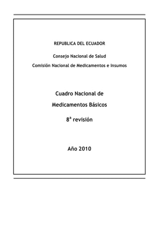 REPUBLICA DEL ECUADOR

         Consejo Nacional de Salud

Comisión Nacional de Medicamentos e Insumos




          Cuadro Nacional de

        Medicamentos Básicos

               8 a revisión




                Año 2010
 