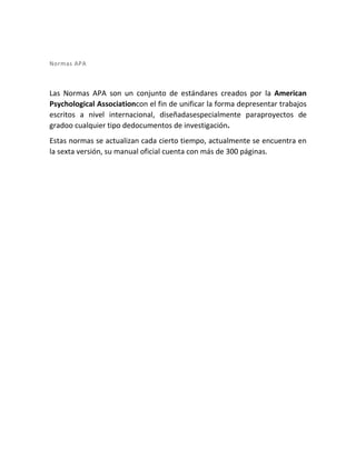 Normas APA
Las Normas APA son un conjunto de estándares creados por la American
Psychological Associationcon el fin de unificar la forma depresentar trabajos
escritos a nivel internacional, diseñadasespecialmente paraproyectos de
gradoo cualquier tipo dedocumentos de investigación.
Estas normas se actualizan cada cierto tiempo, actualmente se encuentra en
la sexta versión, su manual oficial cuenta con más de 300 páginas.
 