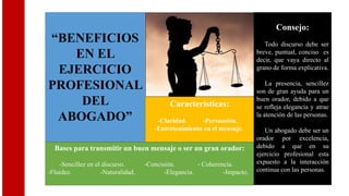 “BENEFICIOS
EN EL
EJERCICIO
PROFESIONAL
DEL
ABOGADO”
Bases para transmitir un buen mensaje o ser un gran orador:
-Sencillez en el discurso. -Concisión. - Coherencia.
-Fluidez. -Naturalidad. -Elegancia. -Impacto.
Características:
-Claridad. -Persuasión.
-Entretenimiento en el mensaje.
Consejo:
Todo discurso debe ser
breve, puntual, conciso es
decir, que vaya directo al
grano de forma explicativa.
La presencia, sencillez
son de gran ayuda para un
buen orador, debido a que
se refleja elegancia y atrae
la atención de las personas.
Un abogado debe ser un
orador por excelencia,
debido a que en su
ejercicio profesional esta
expuesto a la interacción
continua con las personas.
 