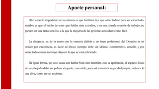 Otro aspecto importante de la oratoria es que también hay que saber hablar para ser escuchado.
notable es que el hecho de tener que hablar ante extraños, o en una simple reunión de trabajo, no
parece ser una tarea sencilla, a la que la mayoría de las personas considere como fácil.
La abogacía, va de la mano con la oratoria debido a un buen profesional del Derecho es un
orador por excelencia, es decir su léxico siempre debe ser idóneo, comprensivo, sencillo y por
sobre todo con un mensaje claro en lo que se esta refiriendo.
De igual forma, no solo vasta con hablar bien sino también, con la apariencia, el aspecto físico
de un abogado debe ser pulcro, elegante, con estilo, para así transmitir seguridad propia, tanto en lo
que dice, como en sus acciones.
Aporte personal:
 