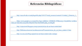 Referencias Bibliográficas:
http://saia.uft.edu.ve/ead/pluginfile.php/1101137/mod_resource/content/1/Unidad_I_Oratoria_1_.
pdf
https://www.google.co.ve/search?q=logo+uft&biw=1280&bih=690&source=lnms&tbm=isch&sa
=X&ved=0ahUKEwikmZSbv9bQAhVFRyYKHXB9CjQQ_AUIBigB#
http://expresioral.blogspot.com/p/caracteristicas-de-un-buen-orador.html
http://biblioteca.itson.mx/oa/educacion/oa39/caracteristicas_de_un_buen_orador/c3.htm
http://es.oise.com/blog-espanol/ser-un-buen-orador-todo-ventajas
 