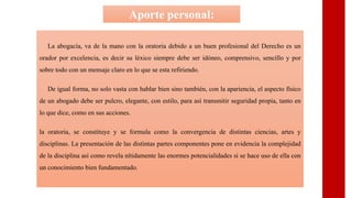 La abogacía, va de la mano con la oratoria debido a un buen profesional del Derecho es un
orador por excelencia, es decir su léxico siempre debe ser idóneo, comprensivo, sencillo y por
sobre todo con un mensaje claro en lo que se esta refiriendo.
De igual forma, no solo vasta con hablar bien sino también, con la apariencia, el aspecto físico
de un abogado debe ser pulcro, elegante, con estilo, para así transmitir seguridad propia, tanto en
lo que dice, como en sus acciones.
la oratoria, se constituye y se formula como la convergencia de distintas ciencias, artes y
disciplinas. La presentación de las distintas partes componentes pone en evidencia la complejidad
de la disciplina así como revela nítidamente las enormes potencialidades si se hace uso de ella con
un conocimiento bien fundamentado.
Aporte personal:
 