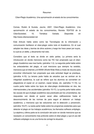 Resumen

  Ciber-Plagio Académico. Una aproximación al estado de los conocimientos




Comas, Rubén & Sureda, Jaume, 2007, Ciber-Plagio Académico. Una
aproximación al estado de los conocimientos, Revista TEXTOS de la
CiberSociedad,        10.       Temática        Variada.        Disponible   en
http://www.cibersociedad.net

Este Articulo habla sobre como las Tecnologías de la información y
comunicación facilitaron el ciber-plagio sobre todo el Académico. En el cual
adoptan las ideas y teorías de otros autores y luego los hace pasar por suyos,
lo cual es un delito, y éticamente mal visto.

Considero que el texto se divide en siete partes. La primera seria la
introducción en donde menciona como las TIC han propiciado que el ciber-
plagio Académico sea mas fuerte, (párrafos 1-3). La segunda parte habla sobre
los antecedentes del plagio, el cual menciona que siempre ha existido,
menciona que el internet y el WWW (World Wide Web) a modo de recurso para
encontrar información han propiciado que esta actividad ilegal se practique,
(párrafos 4-10). La tercera parte habla de estudios que se centran en la
integridad académica, la cual se refiere que los alumnos se convierten en
plagiadores al copiar en un examen, copiar tareas, etc. (párrafos 11-14). La
cuarta parte habla sobre los tipos de ciber-plagio dividiéndolas en dos, las
internacionales y las accidentales (párrafos 15-17). La quinta parte habla sobre
las causas de que el plagio académico sea practicado por los universitarios, las
respuestas van desde el querer sacar altas calificaciones hasta el
desconocimiento de las normas de para seguir al elaborar un trabajo
académico, y menciona que las soluciones son la detección y prevención,
(párrafos 18-27). La sexta parte habla sobre los programas existentes para que
detectar el plagio en los trabajos académicos, los llamados software antiplagio.
La séptima y última parte es la conclusión del autor en donde menciona que es
necesario un conocimiento mas profundo sobre el ciber-plagio y que el uso del
software antiplagio no es una forma de corregir la situación.


                                         4
 
