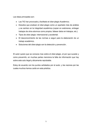 Las ideas principales son:

      Las TIC han provocado y facilitado el ciber-plagio Académico.
      Estudios que analizan el ciber-plagio como un apartado más de análisis
      y se centran en la integridad académica (copiar en exámenes, entregar
      trabajos de otros alumnos como propios, falsear datos en trabajos, etc.)
      Tipos de ciber plagio: internacional y accidental.
      El desconocimiento de las normas a seguir para la elaboración de un
      trabajo académico.
      Soluciones del ciber-plagio son la detección y prevención.




El autor quiere que se conozca mas sobre el ciber-plagio, el por que sucede y
como prevenirlo, en muchas partes menciona la falta de información que hay
sobre este acto ilegal y éticamente reprobable.

Estoy de acuerdo con los puntos señalados por el autor, y las razones por las
cuales muchos hemos caído en esta práctica.




                                       5
 