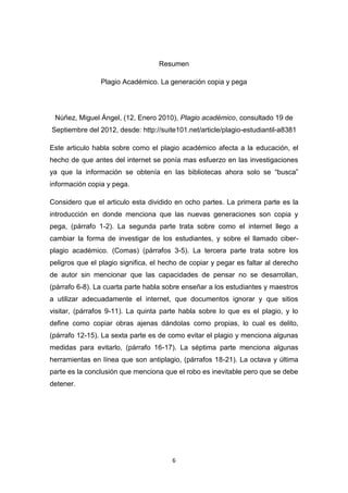 Resumen

                Plagio Académico. La generación copia y pega




 Núñez, Miguel Ángel, (12, Enero 2010), Plagio académico, consultado 19 de
Septiembre del 2012, desde: http://suite101.net/article/plagio-estudiantil-a8381

Este articulo habla sobre como el plagio académico afecta a la educación, el
hecho de que antes del internet se ponía mas esfuerzo en las investigaciones
ya que la información se obtenía en las bibliotecas ahora solo se “busca”
información copia y pega.

Considero que el articulo esta dividido en ocho partes. La primera parte es la
introducción en donde menciona que las nuevas generaciones son copia y
pega, (párrafo 1-2). La segunda parte trata sobre como el internet llego a
cambiar la forma de investigar de los estudiantes, y sobre el llamado ciber-
plagio académico. (Comas) (párrafos 3-5). La tercera parte trata sobre los
peligros que el plagio significa, el hecho de copiar y pegar es faltar al derecho
de autor sin mencionar que las capacidades de pensar no se desarrollan,
(párrafo 6-8). La cuarta parte habla sobre enseñar a los estudiantes y maestros
a utilizar adecuadamente el internet, que documentos ignorar y que sitios
visitar, (párrafos 9-11). La quinta parte habla sobre lo que es el plagio, y lo
define como copiar obras ajenas dándolas como propias, lo cual es delito,
(párrafo 12-15). La sexta parte es de como evitar el plagio y menciona algunas
medidas para evitarlo, (párrafo 16-17). La séptima parte menciona algunas
herramientas en línea que son antiplagio, (párrafos 18-21). La octava y última
parte es la conclusión que menciona que el robo es inevitable pero que se debe
detener.




                                        6
 