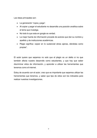 Las ideas principales son:

      La generación “copia y pega”.
      Al copiar y pegar el estudiante no desarrolla una posición analítica sobre
      el tema que investiga.
      No todo lo que esta en google es verdad.
      La mejor fuente de información procede de autores que dan su nombre y
      apellido y de instituciones académicas.
      Plagio significa: copiar en lo sustancial obras ajenas, dándolas como
      propias”.




El autor quiere que sepamos no solo que el plagio es un delito si no que
también afecta nuestro desarrollo como estudiantes, y que hay que saber
discriminar sitios de información, y aprender a utilizar las herramientas que
tenemos como el internet.

Estoy de acuerdo con el autor, creo que es importante que sepamos utilizar las
herramientas que tenemos, y saber que tipo de sitios son los indicados para
realizar nuestras investigaciones.




                                       7
 