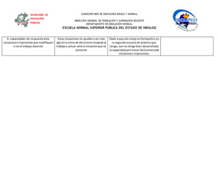 SUBSECRETARÍA DE EDUCACIÓN BÁSICA Y NORMAL
DIRECCIÓN GENERAL DE FORMACIÓN Y SUPERACIÓN DOCENTE
DEPARTAMENTO DE EDUCACIÓN NORMAL
ESCUELA NORMAL SUPERIOR PÚBLICA DEL ESTADO DE HIDALGO
SECRETARÍA DE
EDUCACIÓN
PÚBLICA
6.-capacidades de respuesta ante
situacionesimprovistasque modifiquen
o no el trabajo docente
Estas situaciones te ayudan a ser más
ágil enla toma de decisionesrespectoal
trabajoy actuar ante la situaciónque se
presente
Dado a que aún estoyenformacióny es
la segunda escuela de práctica que
tengo, aun no tengo bien desarrollada
la capacidadpara tomar decisionesante
situaciones improvistas.
 