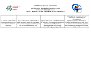 SUBSECRETARÍA DE EDUCACIÓN BÁSICA Y NORMAL
DIRECCIÓN GENERAL DE FORMACIÓN Y SUPERACIÓN DOCENTE
DEPARTAMENTO DE EDUCACIÓN NORMAL
ESCUELA NORMAL SUPERIOR PÚBLICA DEL ESTADO DE HIDALGO
SECRETARÍA DE
EDUCACIÓN
PÚBLICA
total, mantener un respeto entre los
alumnos y el maestro sobre las
participaciones
6.- Utilidad y permanencia
de losgustos e interesesde
los alumnos al abordar los
contenidos
Deje que mediante la elaboración de su
guion de radio lo hiceran de la forma que
ellosquisieransiempre y cuando trabajaran
con los temas que habíamos visto
A pesar de que les di la libertad de realizar
su guionde la maneraque ellosquisieran,el
trabajo no se vio reflejado en su
representación ya que carecia de
información y algunos improvisaban
Algo que me pareció importante es
relacionarlosgustose intereses que tienen
los alumnos con los contenidos ya que de
estaforma analizanlaimportanciade loque
están viendo
 