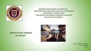 REPÚBLICA BOLIVARIANA DE VENEZUELA
MINISTERIO DEL PODER POPULAR PARA LA EDUCACIÓN
UNIVERSIDAD “FERMÍN TORO”
FACULTAD DE LAS CIENCIAS JURÍDICAS Y POLÍTICAS
SAN FELIPE-EDO YARACUY
PROYECTO DE TRABAJO
DE GRADO
MIRTHA JAIMES GARRIDO
C.I. V-10110648
SAIA
 