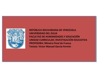 REPÚBLICA BOLIVARIANA DE VENEZUELA
UNIVERSIDAD DEL ZULIA
FACULTAD DE HUMANIDADES Y EDUCACIÓN
UNIDAD CURRICULAR: INVESTIGACIÓN EDUCATIVA
PROFESORA: Mineira Finol de Franco
Tesista: Víctor Manuel García Fermín
 