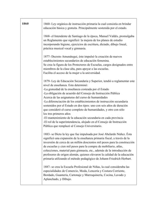 1860   1860- Ley orgánica de instrucción primaria la cual consistía en brindar
       educación básica y gratuita. Principalmente sostenida por el estado.

       1868- el Intendente de Santiago de la época, Manuel Valdés, promulgaba
       un Reglamento que significó: la mejora de los planes de estudio
       incorporando higiene, ejercicios de escritura, dictado, dibujo lineal,
       práctica musical vocal y gimnasia.

       1877- Decreto Amunátegui, éste impulsó la creación de nuevos
       establecimientos secundarios de educación femenina.
       Se crea la figura de los Protectores de Escuelas, cargos designados entre
       miembros de la clase alta, para apoyar a las escuelas.
       Facilita el acceso de la mujer a la universidad.

       1879- Ley de Educación Secundaria y Superior, tendió a reglamentar este
       nivel de enseñanza. Esta determinó:
       -La gratuidad de la enseñanza costeada por el Estado
       -La obligación de acuerdo del Consejo de Instrucción Pública
       Acerca de las asignaturas del curso de humanidades
       -La diferenciación de los establecimientos de instrucción secundaria
       sostenidos por el Estado en dos tipos: uno con seis años de duración
       que consideró el curso completo de humanidades, y otro con sólo
       los tres primeros años
       -El mantenimiento de la educación secundaria en cada provincia
       -El rol de la superintendencia, alojado en el Consejo de Instrucción
       Pública que remplazó al Consejo Universitario.

       1883- se Dicto la ley que fue impulsada por José Abelardo Núñez. Ésta
       significó una expansión de la enseñanza primaria fiscal, a través de la
       inversión de cerca de un millón doscientos mil pesos para la construcción
       de escuelas y cien mil pesos para la compra de mobiliario, atlas,
       colecciones, material para gimnasia, etc., además de la introducción de
       profesores de origen alemán, quienes elevaron la calidad de la educación
       primaria utilizando el método pedagógico de Johann Friedrich Herbart.

       1887- se crea la Escuela Profesional de Niñas, la cual consideraba las
       especialidades de Comercio, Moda, Lencería y Costura Corriente,
       Bordado, Guantería, Cartonaje y Marroquinería, Cocina, Lavado y
       Aplanchado, y Dibujo.
 