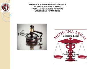 Medicina Legal
Asfixiologia
Integrante:
Franklin Hernández
10822245
Prof. ABG.
Zorciret Nieto
REPUBLICA BOLIVARIANA DE VENEZUELA
VICERECTORADO ACADEMICO
FACULTAD DE CIENCIAS JURIDICAS
UNIVERSIDAD FERMIN TORO
 